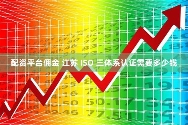 配资平台佣金 江苏 ISO 三体系认证需要多少钱