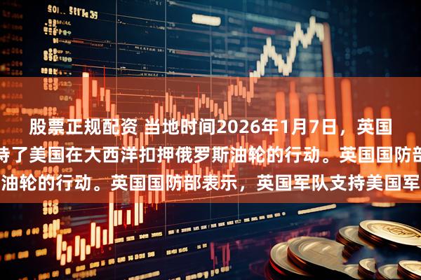 股票正规配资 当地时间2026年1月7日，英国国防部声称，英国军方支持了美国在大西洋扣押俄罗斯油轮的行动。英国国防部表示，英国军队支持美国军队