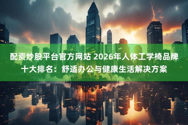 配资炒股平台官方网站 2026年人体工学椅品牌十大排名：舒适办公与健康生活解决方案